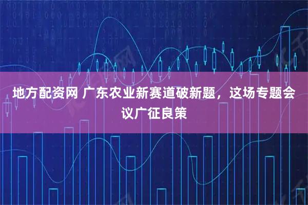 地方配资网 广东农业新赛道破新题，这场专题会议广征良策