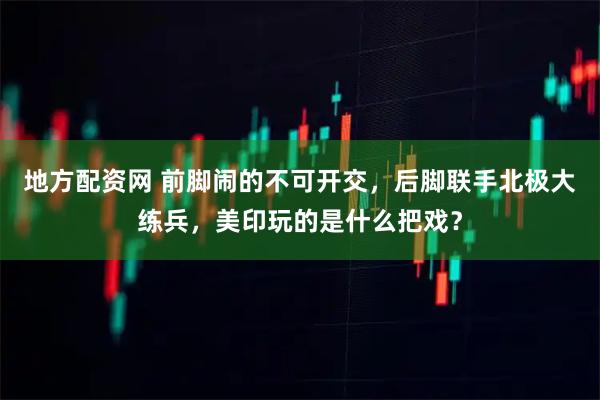 地方配资网 前脚闹的不可开交，后脚联手北极大练兵，美印玩的是什么把戏？