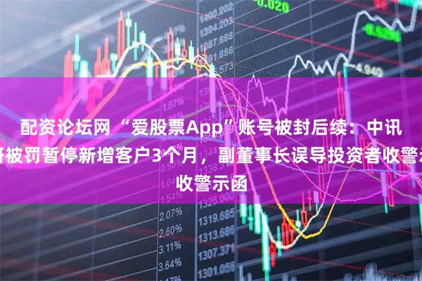 配资论坛网 “爱股票App”账号被封后续：中讯证研被罚暂停新增客户3个月，副董事长误导投资者收警示函