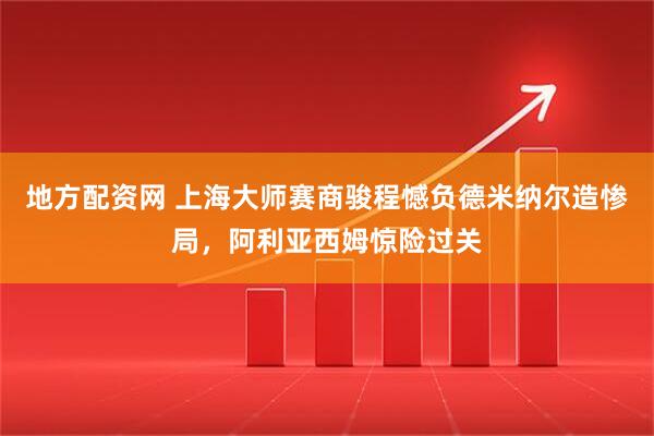 地方配资网 上海大师赛商骏程憾负德米纳尔造惨局，阿利亚西姆惊险过关