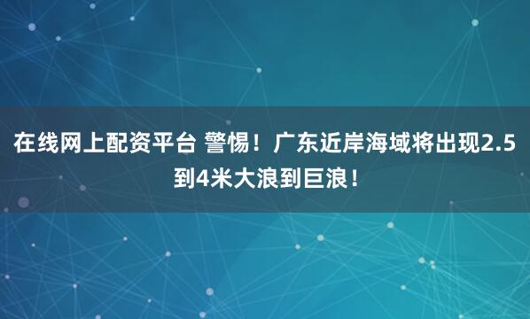 在线网上配资平台 警惕!广东近岸海域将出现2.5到4米大浪到巨浪!