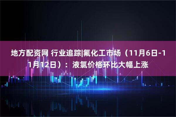 地方配资网 行业追踪|氟化工市场(11月6日-11月12日):液氯价格环比大幅上涨