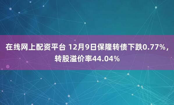 在线网上配资平台 12月9日保隆转债下跌0.77%，转股溢价率44.04%