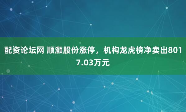 配资论坛网 顺灏股份涨停，机构龙虎榜净卖出8017.03万元