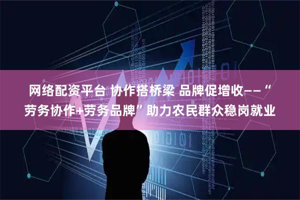 网络配资平台 协作搭桥梁 品牌促增收——“劳务协作+劳务品牌”助力农民群众稳岗就业