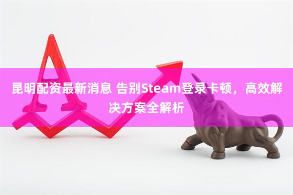 昆明配资最新消息 告别Steam登录卡顿，高效解决方案全解析