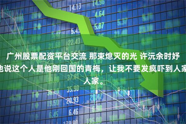 广州股票配资平台交流 那束熄灭的光 许沅余时妤 他说这个人是他刚回国的青梅，让我不要发疯吓到人家。