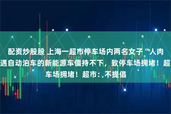 配资炒股股 上海一超市停车场内两名女子“人肉”占车位，遇自动泊车的新能源车僵持不下，致停车场拥堵！超市：不提倡
