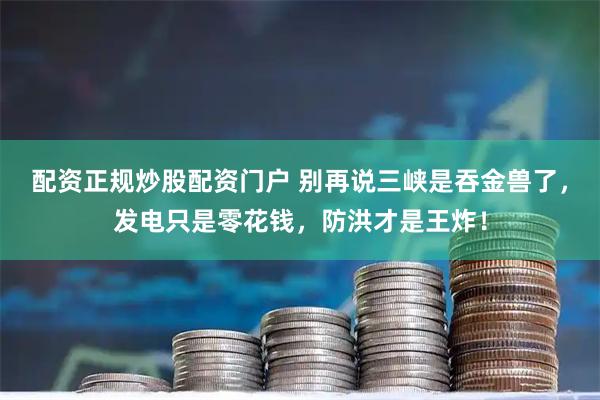 配资正规炒股配资门户 别再说三峡是吞金兽了，发电只是零花钱，防洪才是王炸！