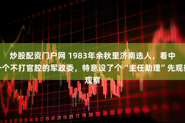 炒股配资门户网 1983年余秋里济南选人,看中一个不打官腔的军政委,特意设了个“主任助理”先观察