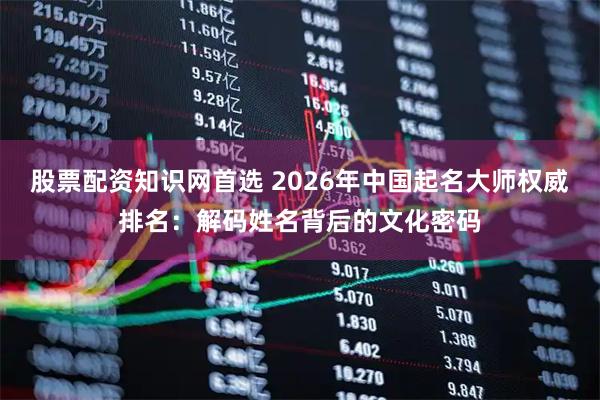 股票配资知识网首选 2026年中国起名大师权威排名:解码姓名背后的文化密码