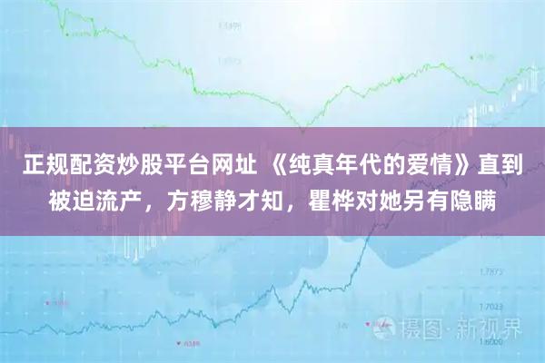 正规配资炒股平台网址 《纯真年代的爱情》直到被迫流产，方穆静才知，瞿桦对她另有隐瞒