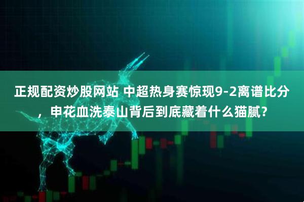 正规配资炒股网站 中超热身赛惊现9-2离谱比分,申花血洗泰山背后到底藏着什么猫腻?