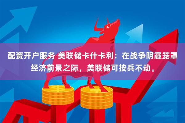 配资开户服务 美联储卡什卡利：在战争阴霾笼罩经济前景之际，美联储可按兵不动。
