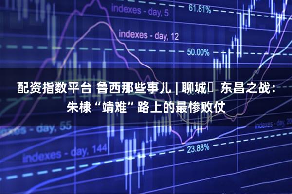 配资指数平台 鲁西那些事儿 | 聊城・东昌之战：朱棣“靖难”路上的最惨败仗