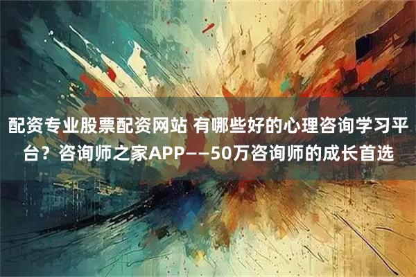 配资专业股票配资网站 有哪些好的心理咨询学习平台？咨询师之家APP——50万咨询师的成长首选