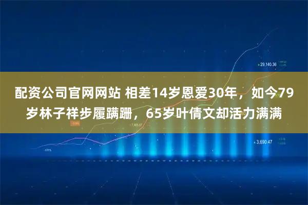 配资公司官网网站 相差14岁恩爱30年,如今79岁林子祥步履蹒跚,65岁叶倩文却活力满满