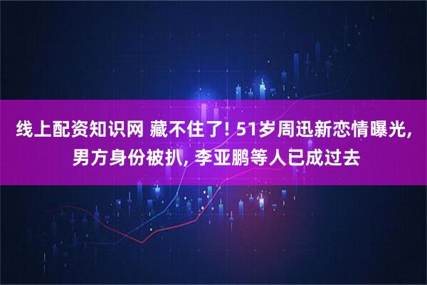 线上配资知识网 藏不住了! 51岁周迅新恋情曝光, 男方身份被扒, 李亚鹏等人已成过去