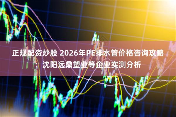 正规配资炒股 2026年PE排水管价格咨询攻略：沈阳远鼎塑业等企业实测分析