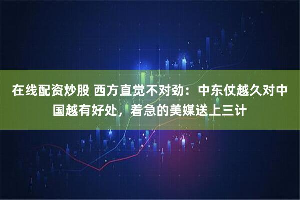 在线配资炒股 西方直觉不对劲：中东仗越久对中国越有好处，着急的美媒送上三计