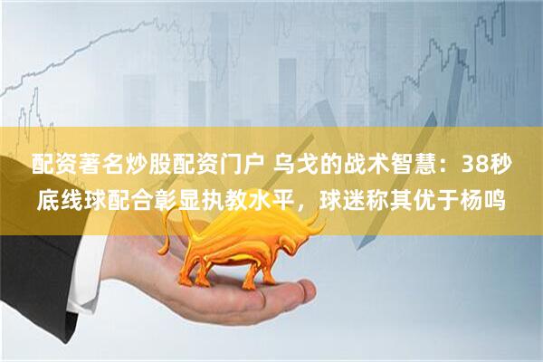 配资著名炒股配资门户 乌戈的战术智慧：38秒底线球配合彰显执教水平，球迷称其优于杨鸣