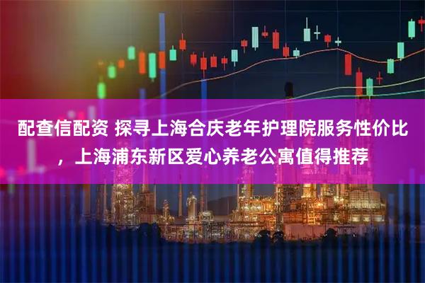 配查信配资 探寻上海合庆老年护理院服务性价比，上海浦东新区爱心养老公寓值得推荐