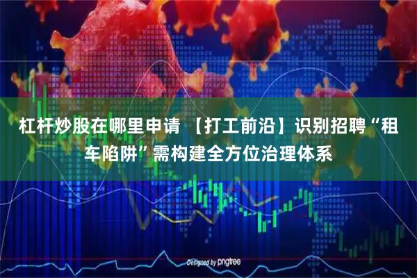 杠杆炒股在哪里申请 【打工前沿】识别招聘“租车陷阱”需构建全方位治理体系