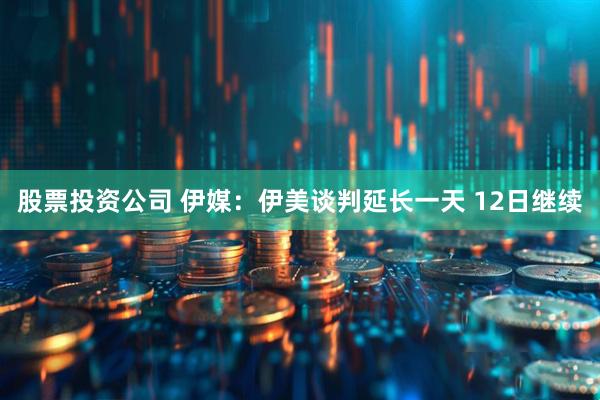 股票投资公司 伊媒：伊美谈判延长一天 12日继续