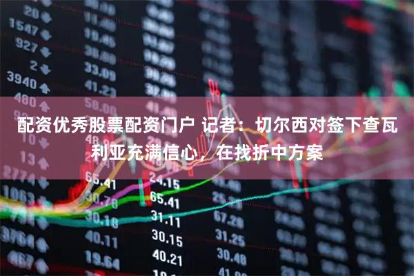 配资优秀股票配资门户 记者：切尔西对签下查瓦利亚充满信心，在找折中方案